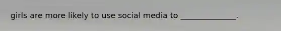 girls are more likely to use social media to ______________.