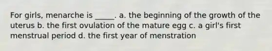 For girls, menarche is _____. a. the beginning of the growth of the uterus b. the first ovulation of the mature egg c. a girl's first menstrual period d. the first year of menstration