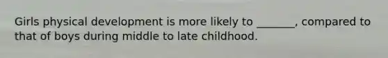 Girls physical development is more likely to _______, compared to that of boys during middle to late childhood.