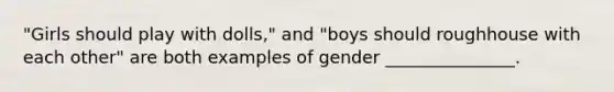 ​"Girls should play with dolls," and "boys should roughhouse with each other" are both examples of gender _______________.