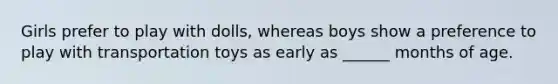 Girls prefer to play with dolls, whereas boys show a preference to play with transportation toys as early as ______ months of age.