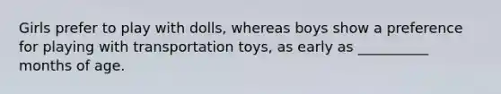 Girls prefer to play with dolls, whereas boys show a preference for playing with transportation toys, as early as __________ months of age.