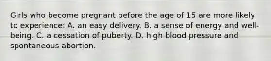 Girls who become pregnant before the age of 15 are more likely to experience: A. an easy delivery. B. a sense of energy and well-being. C. a cessation of puberty. D. high blood pressure and spontaneous abortion.