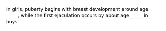 In girls, puberty begins with breast development around age _____, while the first ejaculation occurs by about age _____ in boys.