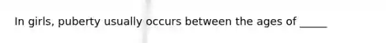 In girls, puberty usually occurs between the ages of _____