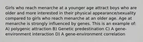 Girls who reach menarche at a younger age attract boys who are older and more interested in their physical appearance/sexuality compared to girls who reach menarche at an older age. Age at menarche is strongly influenced by genes. This is an example of: A) polygenic attraction B) Genetic predestination C) A gene-environment interaction D) A gene-environment correlation