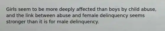 Girls seem to be more deeply affected than boys by child abuse, and the link between abuse and female delinquency seems stronger than it is for male delinquency.