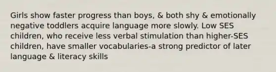 Girls show faster progress than boys, & both shy & emotionally negative toddlers acquire language more slowly. Low SES children, who receive less verbal stimulation than higher-SES children, have smaller vocabularies-a strong predictor of later language & literacy skills