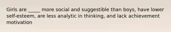 Girls are _____ more social and suggestible than boys, have lower self-esteem, are less analytic in thinking, and lack achievement motivation