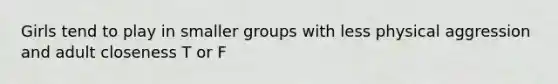 Girls tend to play in smaller groups with less physical aggression and adult closeness T or F