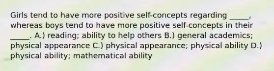 Girls tend to have more positive self-concepts regarding _____, whereas boys tend to have more positive self-concepts in their _____. A.) reading; ability to help others B.) general academics; physical appearance C.) physical appearance; physical ability D.) physical ability; mathematical ability