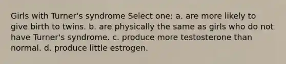 Girls with Turner's syndrome Select one: a. are more likely to give birth to twins. b. are physically the same as girls who do not have Turner's syndrome. c. produce more testosterone than normal. d. produce little estrogen.