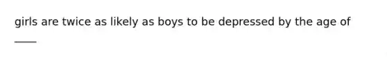 girls are twice as likely as boys to be depressed by the age of ____