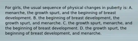 For girls, the usual sequence of physical changes in puberty is: A. menarche, the growth spurt, and the beginning of breast development. B. the beginning of breast development, the growth spurt, and menarche. C. the growth spurt, menarche, and the beginning of breast development. D. the growth spurt, the beginning of breast development, and menarche.