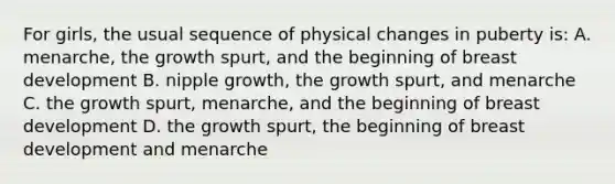 For girls, the usual sequence of physical changes in puberty is: A. menarche, the growth spurt, and the beginning of breast development B. nipple growth, the growth spurt, and menarche C. the growth spurt, menarche, and the beginning of breast development D. the growth spurt, the beginning of breast development and menarche