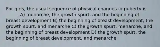 For girls, the usual sequence of physical changes in puberty is _____. A) menarche, the growth spurt, and the beginning of breast development B) the beginning of breast development, the growth spurt, and menarche C) the growth spurt, menarche, and the beginning of breast development D) the growth spurt, the beginning of breast development, and menarche