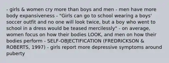 - girls & women cry more than boys and men - men have more body expansiveness - "Girls can go to school wearing a boys' soccer outfit and no one will look twice, but a boy who went to school in a dress would be teased mercilessly" - on average, women focus on how their bodies LOOK, and men on how their bodies perform - SELF-OBJECTIFICATION (FREDRICKSON & ROBERTS, 1997) - girls report more depressive symptoms around puberty