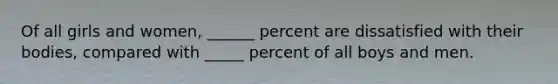 Of all girls and women, ______ percent are dissatisfied with their bodies, compared with _____ percent of all boys and men.