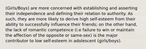 (Girls/Boys) are more concerned with establishing and asserting their independence and defining their relation to authority. As such, they are more likely to derive high self-esteem from their ability to successfully influence their friends; on the other hand, the lack of romantic competence (i.e failure to win or maintain the affection of the opposite or same-sex) is the major contributor to low self-esteem in adolescent (girls/boys).