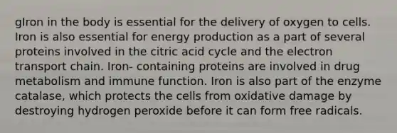 gIron in the body is essential for the delivery of oxygen to cells. Iron is also essential for energy production as a part of several proteins involved in the citric acid cycle and the electron transport chain. Iron- containing proteins are involved in drug metabolism and immune function. Iron is also part of the enzyme catalase, which protects the cells from oxidative damage by destroying hydrogen peroxide before it can form free radicals.