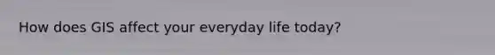 How does GIS affect your everyday life today?