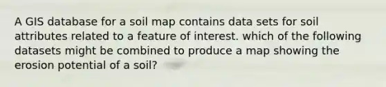 A GIS database for a soil map contains data sets for soil attributes related to a feature of interest. which of the following datasets might be combined to produce a map showing the erosion potential of a soil?