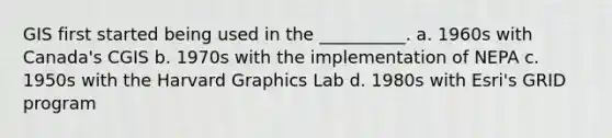 GIS first started being used in the __________. a. 1960s with Canada's CGIS b. 1970s with the implementation of NEPA c. 1950s with the Harvard Graphics Lab d. 1980s with Esri's GRID program