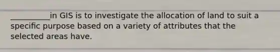 __________in GIS is to investigate the allocation of land to suit a speciﬁc purpose based on a variety of attributes that the selected areas have.