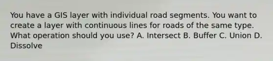 You have a GIS layer with individual road segments. You want to create a layer with continuous lines for roads of the same type. What operation should you use? A. Intersect B. Buffer C. Union D. Dissolve