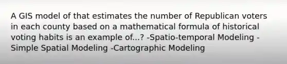 A GIS model of that estimates the number of Republican voters in each county based on a mathematical formula of historical voting habits is an example of...? -Spatio-temporal Modeling -Simple Spatial Modeling -Cartographic Modeling