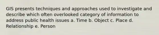 GIS presents techniques and approaches used to investigate and describe which often overlooked category of information to address public health issues a. Time b. Object c. Place d. Relationship e. Person