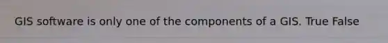 GIS software is only one of the components of a GIS. True False