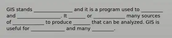 GIS stands ________________ and it is a program used to _________ and __________________. It _______ or _____________ many sources of _____________ to produce _______ that can be analyzed. GIS is useful for ______________ and many _________.