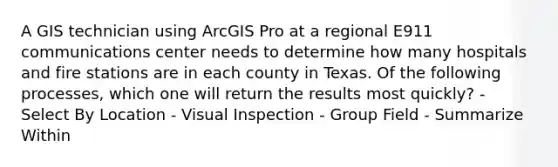 A GIS technician using ArcGIS Pro at a regional E911 communications center needs to determine how many hospitals and fire stations are in each county in Texas. Of the following processes, which one will return the results most quickly? - Select By Location - Visual Inspection - Group Field - Summarize Within