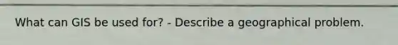 What can GIS be used for? - Describe a geographical problem.