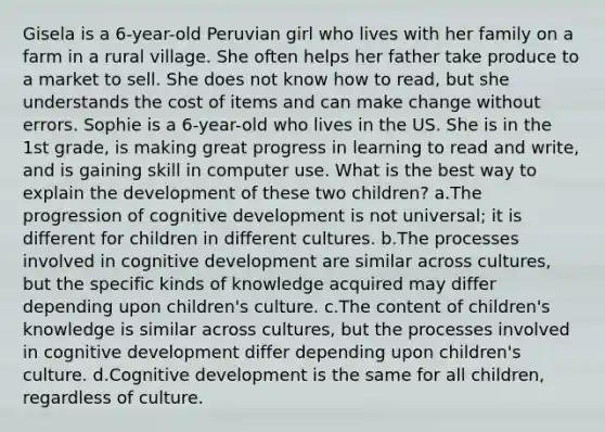 Gisela is a 6-year-old Peruvian girl who lives with her family on a farm in a rural village. She often helps her father take produce to a market to sell. She does not know how to read, but she understands the cost of items and can make change without errors. Sophie is a 6-year-old who lives in the US. She is in the 1st grade, is making great progress in learning to read and write, and is gaining skill in computer use. What is the best way to explain the development of these two children? a.The progression of cognitive development is not universal; it is different for children in different cultures. b.The processes involved in cognitive development are similar across cultures, but the specific kinds of knowledge acquired may differ depending upon children's culture. c.The content of children's knowledge is similar across cultures, but the processes involved in cognitive development differ depending upon children's culture. d.Cognitive development is the same for all children, regardless of culture.