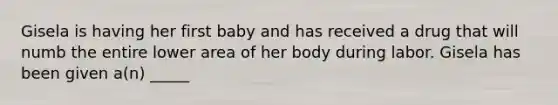 Gisela is having her first baby and has received a drug that will numb the entire lower area of her body during labor. Gisela has been given a(n) _____