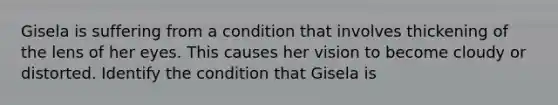 Gisela is suffering from a condition that involves thickening of the lens of her eyes. This causes her vision to become cloudy or distorted. Identify the condition that Gisela is