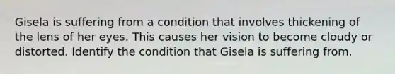 Gisela is suffering from a condition that involves thickening of the lens of her eyes. This causes her vision to become cloudy or distorted. Identify the condition that Gisela is suffering from.