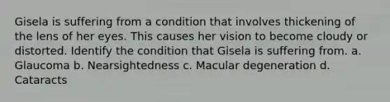 Gisela is suffering from a condition that involves thickening of the lens of her eyes. This causes her vision to become cloudy or distorted. Identify the condition that Gisela is suffering from. a. Glaucoma b. Nearsightedness c. Macular degeneration d. Cataracts