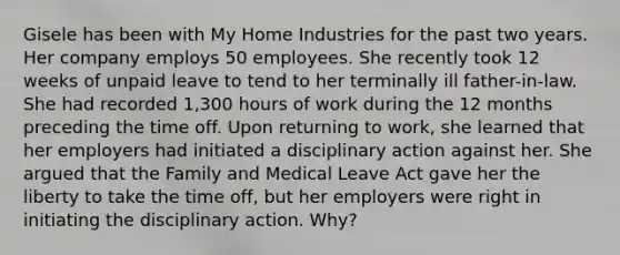 Gisele has been with My Home Industries for the past two years. Her company employs 50 employees. She recently took 12 weeks of unpaid leave to tend to her terminally ill father-in-law. She had recorded 1,300 hours of work during the 12 months preceding the time off. Upon returning to work, she learned that her employers had initiated a disciplinary action against her. She argued that the Family and Medical Leave Act gave her the liberty to take the time off, but her employers were right in initiating the disciplinary action. Why?