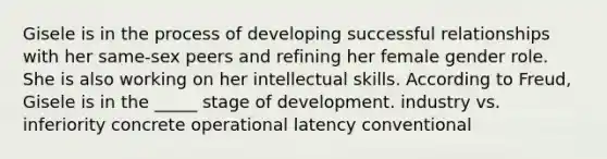 Gisele is in the process of developing successful relationships with her same-sex peers and refining her female gender role. She is also working on her intellectual skills. According to Freud, Gisele is in the _____ stage of development. industry vs. inferiority concrete operational latency conventional