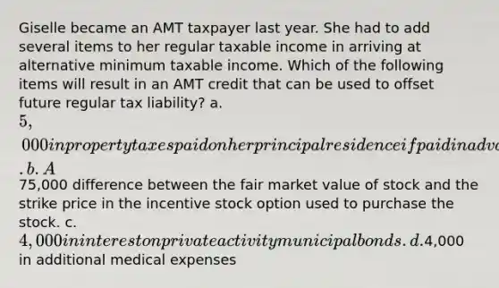 Giselle became an AMT taxpayer last year. She had to add several items to her regular taxable income in arriving at alternative minimum taxable income. Which of the following items will result in an AMT credit that can be used to offset future regular tax liability? a. 5,000 in property taxes paid on her principal residence if paid in advance. b. A75,000 difference between the fair market value of stock and the strike price in the incentive stock option used to purchase the stock. c. 4,000 in interest on private activity municipal bonds. d.4,000 in additional medical expenses