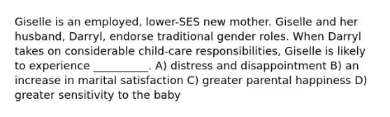 Giselle is an employed, lower-SES new mother. Giselle and her husband, Darryl, endorse traditional gender roles. When Darryl takes on considerable child-care responsibilities, Giselle is likely to experience __________. A) distress and disappointment B) an increase in marital satisfaction C) greater parental happiness D) greater sensitivity to the baby