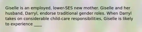 Giselle is an employed, lower-SES new mother. Giselle and her husband, Darryl, endorse traditional gender roles. When Darryl takes on considerable child-care responsibilities, Giselle is likely to experience ____