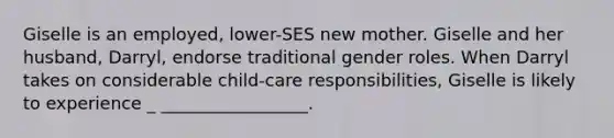 Giselle is an employed, lower-SES new mother. Giselle and her husband, Darryl, endorse traditional gender roles. When Darryl takes on considerable child-care responsibilities, Giselle is likely to experience _ _________________.