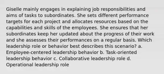 Giselle mainly engages in explaining job responsibilities and aims of tasks to subordinates. She sets different performance targets for each project and allocates resources based on the capabilities and skills of the employees. She ensures that her subordinates keep her updated about the progress of their work and she assesses their performances on a regular basis. Which leadership role or behavior best describes this scenario? a. Employee-centered leadership behavior b. Task-oriented leadership behavior c. Collaborative leadership role d. Operational leadership role