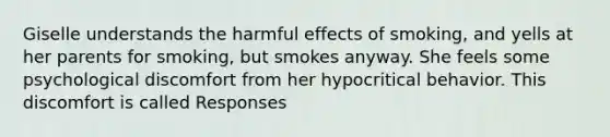 Giselle understands the harmful effects of smoking, and yells at her parents for smoking, but smokes anyway. She feels some psychological discomfort from her hypocritical behavior. This discomfort is called Responses