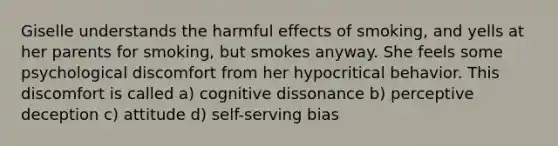 Giselle understands the harmful effects of smoking, and yells at her parents for smoking, but smokes anyway. She feels some psychological discomfort from her hypocritical behavior. This discomfort is called a) cognitive dissonance b) perceptive deception c) attitude d) self-serving bias