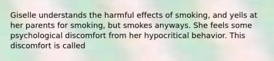 Giselle understands the harmful effects of smoking, and yells at her parents for smoking, but smokes anyways. She feels some psychological discomfort from her hypocritical behavior. This discomfort is called